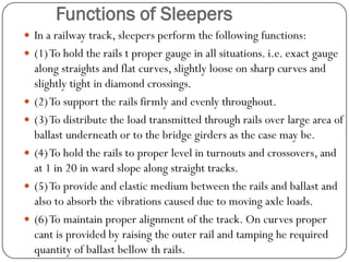 Functions of Sleepers 
In a railway track, sleepers perform the following functions: 
(1) To hold the rails t proper gauge in all situations. i.e. exact gauge along straights and flat curves, slightly loose on sharp curves and slightly tight in diamond crossings. 
(2) To support the rails firmly and evenly throughout. 
(3) To distribute the load transmitted through rails over large area of ballast underneath or to the bridge girders as the case may be. 
(4) To hold the rails to proper level in turnouts and crossovers, and at 1 in 20 in ward slope along straight tracks. 
(5) To provide and elastic medium between the rails and ballast and also to absorb the vibrations caused due to moving axle loads. 
(6) To maintain proper alignment of the track. On curves proper cant is provided by raising the outer rail and tamping he required quantity of ballast bellow thrails.  