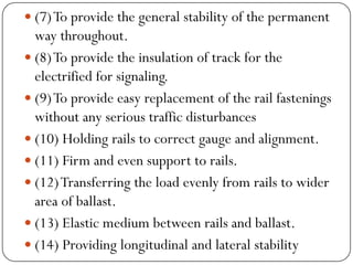 (7) To provide the general stability of the permanent way throughout. 
(8) To provide the insulation of track for the electrified for signaling. 
(9) To provide easy replacement of the rail fastenings without any serious traffic disturbances 
(10) Holding rails to correct gauge and alignment. 
(11) Firm and even support to rails. 
(12) Transferring the load evenly from rails to wider area of ballast. 
(13) Elastic medium between rails and ballast. 
(14) Providing longitudinal and lateral stability  