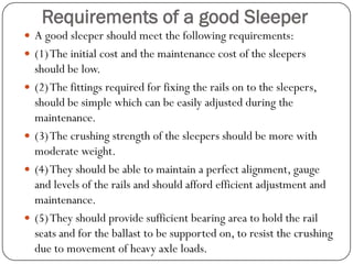 Requirements of a good Sleeper 
A good sleeper should meet the following requirements: 
(1) The initial cost and the maintenance cost of the sleepers should be low. 
(2) The fittings required for fixing the rails on to the sleepers, should be simple which can be easily adjusted during the maintenance. 
(3) The crushing strength of the sleepers should be more with moderate weight. 
(4) They should be able to maintain a perfect alignment, gauge and levels of the rails and should afford efficient adjustment and maintenance. 
(5) They should provide sufficient bearing area to hold the rail seats and for the ballast to be supported on, to resist the crushing due to movement of heavy axle loads.  