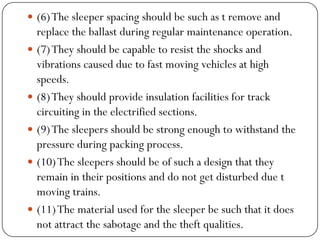 (6) The sleeper spacing should be such as t remove and replace the ballast during regular maintenance operation. 
(7) They should be capable to resist the shocks and vibrations caused due to fast moving vehicles at high speeds. 
(8) They should provide insulation facilities for track circuiting in the electrified sections. 
(9) The sleepers should be strong enough to withstand the pressure during packing process. 
(10) The sleepers should be of such a design that they remain in their positions and do not get disturbed due t moving trains. 
(11) The material used for the sleeper be such that it does not attract the sabotage and the theft qualities.  