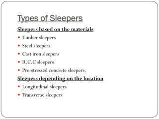 Types of Sleepers 
Sleepers based on the materials 
Timber sleepers 
Steel sleepers 
Cast iron sleepers 
R.C.C sleepers 
Pre-stressed concrete sleepers. 
Sleepers depending on the location 
Longitudinal sleepers 
Transverse sleepers  