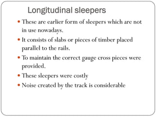 Longitudinal sleepers 
These are earlier form of sleepers which are not in use nowadays. 
It consists of slabs or pieces of timber placed parallel to the rails. 
To maintain the correct gauge cross pieces were provided. 
These sleepers were costly 
Noise created by the track is considerable  