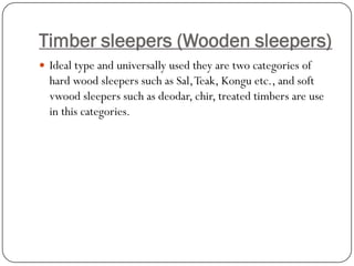 Timber sleepers (Wooden sleepers) 
Ideal type and universally used they are two categories of hard wood sleepers such as Sal, Teak, Konguetc., and soft vwoodsleepers such as deodar, chir, treated timbers are use in this categories.  