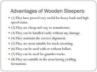 Advantages of Wooden Sleepers: 
(1) They have proved very useful for heavy loads and high- speed trains. 
(2) They are cheap and easy to manufacture. 
(3) They can be handled easily without any damage. 
(4) They maintain the correct alignment. 
(5) They are most suitable for track circuiting. 
(6) They can be used with or without ballast. 
(7) They can be used for gauntlet tracks. 
(8) They are suitable in the areas having yielding formations.  