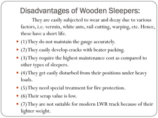 Disadvantages of Wooden Sleepers: 
They are easily subjected to wear and decay due to various factors, i.e. vermin, white ants, rail-cutting, warping, etc. Hence, these have a short life. 
(1) They do not maintain the gauge accurately. 
(2) They easily develop cracks with beater packing. 
(3) They require the highest maintenance cost as compared to other types of sleepers. 
(4) They get easily disturbed from their positions under heavy loads. 
(5) They need special treatment for fire protection. 
(6) Their scrap value is low. 
(7) They are not suitable for modern LWR track because of their lighter weight.  