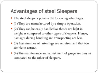 Advantages of steel Sleepers 
The steel sleepers possess the following advantages: 
(1) They are manufactured by a simple operation. 
(2) They can be easily handled as theses are light in weight as compared to other types of sleepers. Hence, damages during handling and transporting are less. 
(3) Less number of fastenings are required and that too simple in nature. 
(4) The maintenance and adjustment of gauge are easy as compared to the other of sleepers.  
