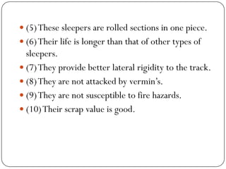 (5) These sleepers are rolled sections in one piece. 
(6) Their life is longer than that of other types of sleepers. 
(7) They provide better lateral rigidity to the track. 
(8) They are not attacked by vermin’s. 
(9) They are not susceptible to fire hazards. 
(10) Their scrap value is good.  