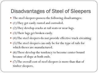 Disadvantages of Steel of Sleepers 
The steel sleepers possess the following disadvantages: 
(1) They get easily rusted and corroded. 
(2) They develop cracks at rail seats or near lugs. 
(3) Their lugs get broken easily. 
(4) The steel sleepers do not provide effective track circuiting 
(5) The steel sleepers can only be for the type of rails for which theses are manufactured. 
(6) These develop the tendency to become center bound because of slope at both ends. 
(7) The overall cost of steel sleepers is more than that of timber sleepers.  