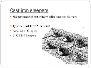 Cast iron sleepers 
Sleepers made of cast iron are called cast iron sleepers 
Type of Cast Iron Sleepers : 
A) C. I. Pot Sleepers 
B) C S T-9 Sleepers  