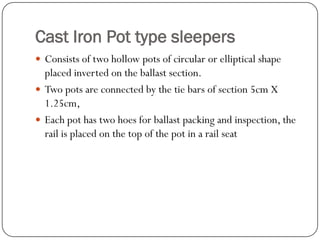 Cast Iron Pot type sleepers 
Consists of two hollow pots of circular or elliptical shape placed inverted on the ballast section. 
Two pots are connected by the tie bars of section 5cm X 1.25cm, 
Each pot has two hoes for ballast packing and inspection, the rail is placed on the top of the pot in a rail seat  