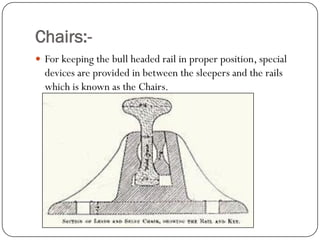 Chairs:- 
For keeping the bull headed rail in proper position, special devices are provided in between the sleepers and the rails which is known as the Chairs.  
