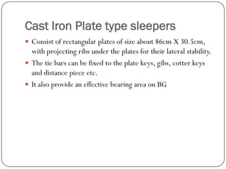 Cast Iron Plate type sleepers 
Consist of rectangular plates of size about 86cm X 30.5cm, with projecting ribs under the plates for their lateral stability. 
The tie bars can be fixed to the plate keys, gibs, cotter keys and distance piece etc. 
It also provide an effective bearing area on BG  