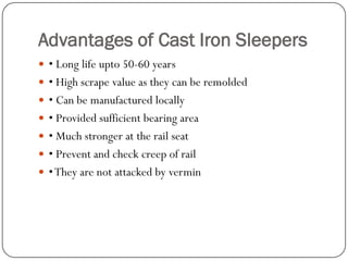 Advantages of Cast Iron Sleepers 
• Long life upto50-60 years 
• High scrape value as they can be remolded 
• Can be manufactured locally 
• Provided sufficient bearing area 
• Much stronger at the rail seat 
• Prevent and check creep of rail 
• They are not attacked by vermin  