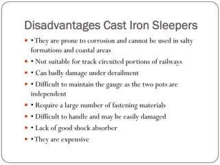 Disadvantages Cast Iron Sleepers 
• They are prone to corrosion and cannot be used in salty formations and coastal areas 
• Not suitable for track circuited portions of railways 
• Can badly damage under derailment 
• Difficult to maintain the gauge as the two pots are independent 
• Require a large number of fastening materials 
• Difficult to handle and may be easily damaged 
• Lack of good shock absorber 
• They are expensive  