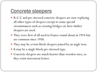 Concrete sleepers 
R.C.C and pre-stressed concrete sleepers are now replacing all other types of sleepers except to some special circumstances such as crossing bridges etc here timber sleepers are used. 
They were first of all used in France round about in 1914 but are common since 1950. 
They may be a twin block sleepers joined by an angle iron. 
It may be a single block pre-stressed type. 
Concrete sleepers are much heavier than wooden ones, so they resist movement better.  