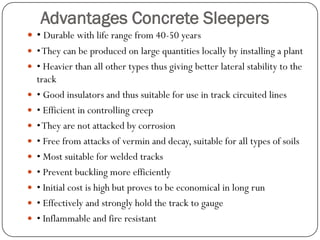 Advantages Concrete Sleepers 
• Durable with life range from 40-50 years 
• They can be produced on large quantities locally by installing a plant 
• Heavier than all other types thus giving better lateral stability to the track 
• Good insulators and thus suitable for use in track circuited lines 
• Efficient in controlling creep 
• They are not attacked by corrosion 
• Free from attacks of vermin and decay, suitable for all types of soils 
• Most suitable for welded tracks 
• Prevent buckling more efficiently 
• Initial cost is high but proves to be economical in long run 
• Effectively and strongly hold the track to gauge 
• Inflammable and fire resistant  