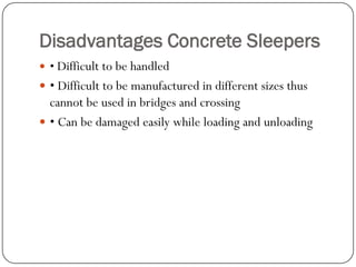 Disadvantages Concrete Sleepers 
• Difficult to be handled 
• Difficult to be manufactured in different sizes thus cannot be used in bridges and crossing 
• Can be damaged easily while loading and unloading  