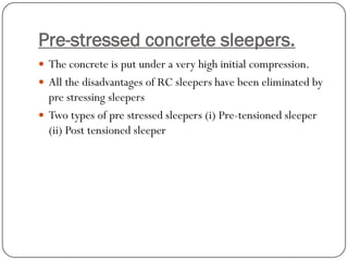 Pre-stressed concrete sleepers. 
The concrete is put under a very high initial compression. 
All the disadvantages of RC sleepers have been eliminated by pre stressing sleepers 
Two types of pre stressed sleepers (i) Pre-tensioned sleeper (ii) Post tensioned sleeper  