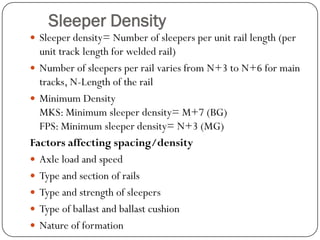 Sleeper Density 
Sleeper density= Number of sleepers per unit rail length (per unit track length for welded rail) 
Number of sleepers per rail varies from N+3 to N+6 for main tracks, N-Length of the rail 
Minimum DensityMKS: Minimum sleeper density= M+7 (BG) FPS: Minimum sleeper density= N+3 (MG) 
Factors affecting spacing/density 
Axle load and speed 
Type and section of rails 
Type and strength of sleepers 
Type of ballast and ballast cushion 
Nature of formation  