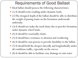 Requirements of Good Ballast 
Ideal ballast should possess the following characteristics: 
(1) It should resist crushing under dynamic loads. 
(2) The designed depth of the ballast should be able to distribute the weight of passing trains on the formation underneath uniformly. 
(3) It should not make the track dusty due to powder formation under dynamic wheel loads. 
(4) It should be reasonably elastic. 
(5) It should have resistance to abrasion and weathering 
(6) It should be non-porous to provide durability to the ballast. 
(7) It should hold the sleepers laterally and longitudinally under all conditions traffic, especially on the curves. 
(8) It should be able to facilitate easy drainage to rain water  