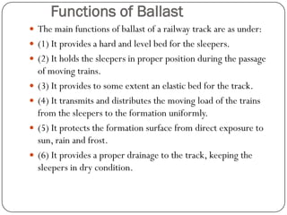 Functions of Ballast 
The main functions of ballast of a railway track are as under: 
(1) It provides a hard and level bed for the sleepers. 
(2) It holds the sleepers in proper position during the passage of moving trains. 
(3) It provides to some extent an elastic bed for the track. 
(4) It transmits and distributes the moving load of the trains from the sleepers to the formation uniformly. 
(5) It protects the formation surface from direct exposure to sun, rain and frost. 
(6) It provides a proper drainage to the track, keeping the sleepers in dry condition.  
