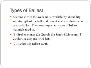 Types of Ballast 
Keeping in vies the availability, workability, durability and strength of the ballast different materials have been used as ballast. The most important types of ballast materials used in. 
(1) Broken stones (2) Gravels (3) Sand (4)Moorum(5) Cinder (or ash) (6) Brick bats 
(7) Kankar(8) Ballast earth.  