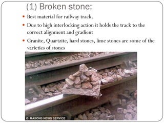 (1) Broken stone: 
Best material for railway track. 
Due to high interlocking action it holds the track to the correct alignment and gradient 
Granite, Quartzite, hard stones, lime stones are some of the varieties of stones  