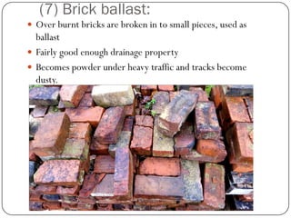 (7) Brick ballast: 
Over burnt bricks are broken in to small pieces, used as ballast 
Fairly good enough drainage property 
Becomes powder under heavy traffic and tracks become dusty.  
