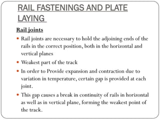 RAIL FASTENINGS AND PLATE LAYING 
Rail joints 
Rail joints are necessary to hold the adjoining ends of the rails in the correct position, both in the horizontal and vertical planes 
Weakest part of the track 
In order to Provide expansion and contraction due to variation in temperature, certain gap is provided at each joint. 
This gap causes a break in continuity of rails in horizontal as well as in vertical plane, forming the weakest point of the track.  
