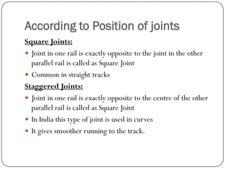 According to Position of joints 
Square Joints: 
Joint in one rail is exactly opposite to the joint in the other parallel rail is called as Square Joint 
Common in straight tracks 
Staggered Joints: 
Joint in one rail is exactly opposite to the centre of the other parallel rail is called as Square Joint 
In India this type of joint is used in curves 
It gives smoother running to the track.  