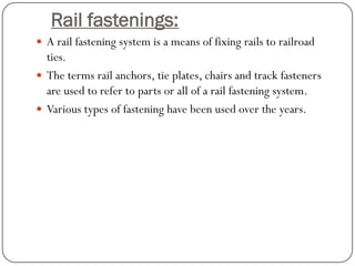 Rail fastenings: 
A rail fastening system is a means of fixing rails to railroad ties. 
The terms rail anchors, tie plates, chairs and track fasteners are used to refer to parts or all of a rail fastening system. 
Various types of fastening have been used over the years.  