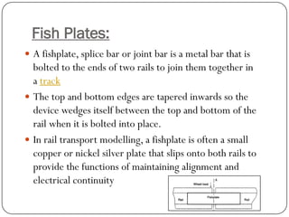 Fish Plates: 
Afishplate,splice barorjoint baris a metal bar that is bolted to the ends of two rails to join them together in atrack 
The top and bottom edges are tapered inwards so the device wedges itself between the top and bottom of the rail when it is bolted into place. 
In rail transport modelling, a fishplate is often a small copper or nickel silver plate that slips onto both rails to provide the functions of maintaining alignment and electrical continuity  