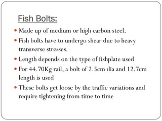Fish Bolts: 
Made up of medium or high carbon steel. 
Fish bolts have to undergo shear due to heavy transverse stresses. 
Length depends on the type of fishplate used 
For 44.70Kg rail, a bolt of 2.5cm dia and 12.7cm length is used 
These bolts get loose by the traffic variations and require tightening from time to time  