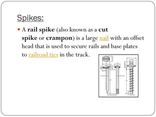 Spikes: 
Arail spike(also known as acut spikeorcrampon) is a largenailwith an offset head that is used to secure rails and base plates torailroad tiesin the track.  