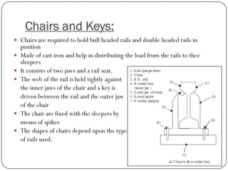 Chairs and Keys: 
Chairs are required to hold bull headed rails and double headed rails in position 
Made of cast iron and help in distributing the load from the rails to thee sleepers 
It consists of two jaws and a rail seat. 
The web of the rail is held tightly against 
the inner jaws of the chair and a key is 
driven between the rail and the outer jaw 
of the chair 
The chair are fixed with the sleepers by 
means of spikes 
The shapes of chairs depend upon the type 
of rails used.  