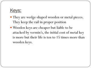 Keys: 
They are wedge-shaped wooden or metal pieces. They keep the rail in proper position 
Wooden keys are cheaper but liable to be attacked by vermin’s, the initial cost of metal key is more but their life is ten to 15 times more than wooden keys.  