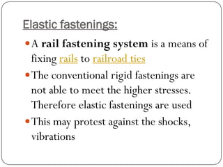 Elastic fastenings: 
Arail fastening systemis a means of fixingrailstorailroad ties 
The conventional rigid fastenings are not able to meet the higher stresses. Therefore elastic fastenings are used 
This may protest against the shocks, vibrations  