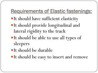 Requirements of Elastic fastenings: 
It should have sufficient elasticity 
It should provide longitudinal and lateral rigidity to the track 
It should be able to use all types of sleepers 
It should be durable 
It should be easy to insert and remove  