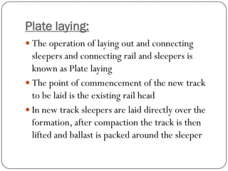 Plate laying: 
The operation of laying out and connecting sleepers and connecting rail and sleepers is known as Plate laying 
The point of commencement of the new track to be laid is the existing rail head 
In new track sleepers are laid directly over the formation, after compaction the track is then lifted and ballast is packed around the sleeper  