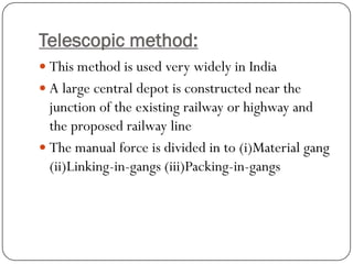 Telescopic method: 
This method is used very widely in India 
A large central depot is constructed near the junction of the existing railway or highway and the proposed railway line 
The manual force is divided in to (i)Material gang (ii)Linking-in-gangs (iii)Packing-in-gangs  