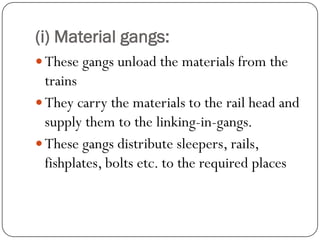 (i) Material gangs: 
These gangs unload the materials from the trains 
They carry the materials to the rail head and supply them to the linking-in-gangs. 
These gangs distribute sleepers, rails, fishplates, bolts etc. to the required places  