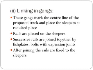 (ii) Linking-in-gangs: 
These gangs mark the centre line of the proposed track and place the sleepers at required place 
Rails are placed on the sleepers 
Successive rails are joined together by fishplates, bolts with expansion joints 
After joining the rails are fixed to the sleepers  
