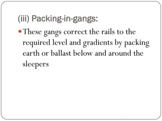 (iii) Packing-in-gangs: 
These gangs correct the rails to the required level and gradients by packing earth or ballast below and around the sleepers  