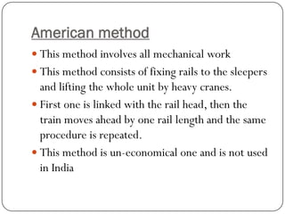 American method 
This method involves all mechanical work 
This method consists of fixing rails to the sleepers and lifting the whole unit by heavy cranes. 
First one is linked with the rail head, then the train moves ahead by one rail length and the same procedure is repeated. 
This method is un-economical one and is not used in India  