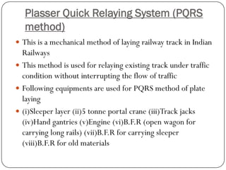 PlasserQuick Relaying System (PQRS method) 
This is a mechanical method of laying railway track in Indian Railways 
This method is used for relaying existing track under traffic condition without interrupting the flow of traffic 
Following equipments are used for PQRS method of plate laying 
(i)Sleeper layer (ii)5 tonne portal crane (iii)Track jacks (iv)Hand gantries (v)Engine (vi)B.F.R (open wagon for carrying long rails) (vii)B.F.R for carrying sleeper (viii)B.F.R for old materials  