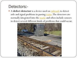 Detectors:- 
Adefect detectoris a device used onrailroadsto detect axle and signal problems in passingtrains. The detectors are normally integrated into thetracksand often include sensors to detect several different kinds of problems that could occur.  