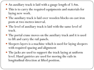 An auxiliary track is laid with a gauge length of 3.4m. 
This is to carry the required equipments and materials for laying new work. 
The auxiliary track is laid over wooden blocks on cast iron posts at two metresinterval. 
The level of auxiliary track is laid with the same level of track. 
The portal crane moves on the auxiliary track and it is used to lift and carry the rail panels. 
Sleepers layers is a machine which is used for laying sleepers with required spacing and alignment 
The jacks are used to support the track laying at uniform level. Hand gantries are used for moving the rails in longitudinal direction at lifted position.  