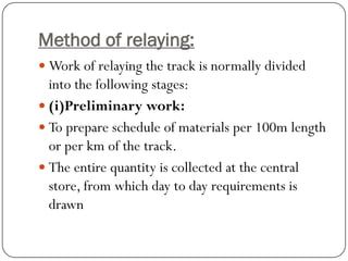 Method of relaying: 
Work of relaying the track is normally divided into the following stages: 
(i)Preliminary work: 
To prepare schedule of materials per 100m length or per km of the track. 
The entire quantity is collected at the central store, from which day to day requirements is drawn  