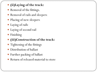 (ii)Laying of the track: 
Removal of the fittings. 
Removal of rails and sleepers 
Placing of new sleepers 
Laying of rails 
Laying of second rail 
Finishing 
(iii)Construction of the track: 
Tightening of the fittings 
Distribution of ballast 
Further packing of ballast 
Return of released material to store  