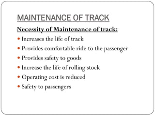 MAINTENANCE OF TRACK 
Necessity of Maintenance of track: 
Increases the life of track 
Provides comfortable ride to the passenger 
Provides safety to goods 
Increase the life of rolling stock 
Operating cost is reduced 
Safety to passengers  